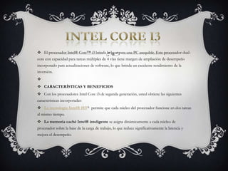 INTEL CORE I3El procesador Intel® Core™ i3 brinda la base para una PC asequible. Este procesador dual-core con capacidad para tareas múltiples de 4 vías tiene margen de ampliación de desempeño incorporado para actualizaciones de software, lo que brinda un excelente rendimiento de la inversión. CARACTERÍSTICAS Y BENEFICIOSCon los procesadores Intel Core i3 de segunda generación, usted obtiene las siguientes características incorporadas:La tecnología Intel® HTΔ permite que cada núcleo del procesador funcione en dos tareas al mismo tiempo.La memoria caché Intel® inteligente se asigna dinámicamente a cada núcleo de procesador sobre la base de la carga de trabajo, lo que reduce significativamente la latencia y mejora el desempeño.