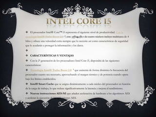 Intel core i5El procesador Intel® Core™ i5 representa el siguiente nivel de productividad. Con la tecnología Intel® Turbo Boost 2.0 ◊, este procesador de cuatro núcleos incluye multitarea de 4 hilos y ofrece una velocidad extra siempre que lo necesite así como características de seguridad que le ayudarán a proteger la información y los datos. CARACTERÍSTICAS Y VENTAJASCon la 2ª generación de los procesadores Intel Core i5, dispondrá de las siguientes características:Tecnología Intel® Turbo Boost 2.0 ◊ que aumenta de forma dinámica la frecuencia del procesador cuanto sea necesario, aprovechando el margen térmico y de potencia cuando opera bajo los límites establecidos.Intel® Smart Cache que se asigna dinámicamente a cada núcleo del procesador en función de la carga de trabajo, lo que reduce significativamente la latencia y mejora el rendimiento.Nuevas instrucciones AES-NI que añaden aceleración de hardware a los algoritmos AES y aceleran la ejecución de las aplicaciones AES.