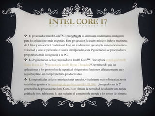 Intel core i7El procesador Intel® Core™ i7 proporciona lo último en rendimiento inteligente para las aplicaciones más exigentes. Este procesador de cuatro núcleos incluye multitarea de 8 hilos y una caché L3 adicional. Con un rendimiento que adapta automáticamente la velocidad y unas experiencias visuales incorporadas, esta 2ª generación de procesadores proporciona más inteligencia a su PC.La 2ª generación de los procesadores Intel® Core™ i7 incorpora tecnología Intel® Turbo Boost 2.0 ◊ y tecnología Intel® Hyper-ThreadingΔ, permitiendo que las aplicaciones y los protocolos de seguridad obligatorios funcionen eficientemente en el segundo plano sin comprometer la productividad.Las necesidades de las comunicaciones actuales, visualmente más sofisticadas, serán satisfechas gracias a la tecnología de gráficos Intel® HD 2000 , integrados en la 2ª generación de procesadores Intel Core. Esto elimina la necesidad de adquirir una tarjeta gráfica de otro fabricante, lo que reducirá el consumo de energía y los costes del sistema