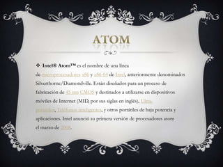 atomIntel® Atom™ es el nombre de una línea de microprocesadores x86 y x86-64 de Intel, anteriormente denominados Silverthorne/Diamondville. Están diseñados para un proceso de fabricación de 45 nm CMOS y destinados a utilizarse en dispositivos móviles de Internet (MID, por sus siglas en inglés), Ultra-portátiles, Teléfonos inteligentes, y otros portátiles de baja potencia y aplicaciones. Intel anunció su primera versión de procesadores atom el marzo de 2008.