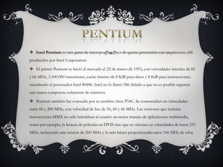 PENTIUMIntel Pentium es una gama de microprocesadores de quinta generación con arquitectura x86 producidos por Intel Corporation.El primer Pentium se lanzó al mercado el 22 de marzo de 1993, con velocidades iniciales de 60 y 66 MHz, 3.100.000 transistores, cache interno de 8 KiB para datos y 8 KiB para instrucciones; sucediendo al procesador Intel 80486. Intel no lo llamó 586 debido a que no es posible registrar una marca compuesta solamente de números.Pentium también fue conocido por su nombre clave P54C. Se comercializó en velocidades entre 60 y 200 MHz, con velocidad de bus de 50, 60 y 66 MHz. Las versiones que incluían instrucciones MMX no sólo brindaban al usuario un mejor manejo de aplicaciones multimedia, como por ejemplo, la lectura de películas en DVD sino que se ofrecían en velocidades de hasta 233 MHz, incluyendo una versión de 200 MHz y la más básica proporcionaba unos 166 MHz de reloj.