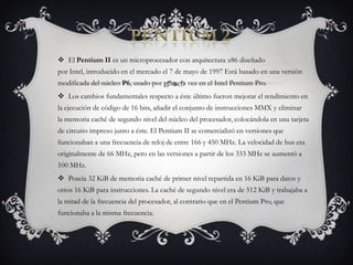 PENTIUM 2El Pentium II es un microprocesador con arquitectura x86 diseñado por Intel, introducido en el mercado el 7 de mayo de 1997 Está basado en una versión modificada del núcleo P6, usado por primera vez en el Intel Pentium Pro.Los cambios fundamentales respecto a éste último fueron mejorar el rendimiento en la ejecución de código de 16 bits, añadir el conjunto de instrucciones MMX y eliminar la memoria caché de segundo nivel del núcleo del procesador, colocándola en una tarjeta de circuito impreso junto a éste. El Pentium II se comercializó en versiones que funcionaban a una frecuencia de reloj de entre 166 y 450 MHz. La velocidad de bus era originalmente de 66 MHz, pero en las versiones a partir de los 333 MHz se aumentó a 100 MHz.Poseía 32 KiB de memoria caché de primer nivel repartida en 16 KiB para datos y otros 16 KiB para instrucciones. La caché de segundo nivel era de 512 KiB y trabajaba a la mitad de la frecuencia del procesador, al contrario que en el Pentium Pro, que funcionaba a la misma frecuencia.