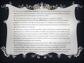 DUAL COREEl procesador Intel Pentium Dual-Core es parte de la familia de microprocesadores creados por la empresa Intel que utilizan la tecnología de doble núcleo. En principio fue lanzado después de la serie de procesadores Pentium D y de las primeras series del Core 2 Duo.Fue diseñado para trabajar en equipos portátiles (Laptops) y en equipos de escritorio (Desktops), permitiendo la ejecución de aplicaciones múltiples a un bajo costo, con un bajo consumo energético y sin sacrificar el desempeño. Este procesador es en realidad un Core 2 Duo, pero en su lanzamiento fue llamado Pentium Dual-Core, a manera de aprovechar la fama de la marca Pentium y de algún modo también para reivindicarla.Por lo tanto, de Pentium solo llevan el nombre y desde la serie E5x00 su rendimiento prácticamente supera al de los Core 2 Duo de la serie E4x00 y en muchos casos iguala al de las series E6x00, solo para muestra un E5200 (el mas bajo de la gama con núcleo Wolfdale a 2,5GHz) ya supera (aunque por poco) al Core 2 Duo E4700 de 2,6GHz (el mas alto de la gama E4x00) y se pone cerca del nivel del Core 2 Duo E6600 de 2,4GHz, superando hasta al E6420 de 2,13GHz con un consumo y precio mucho mejor que el de todos los procesadores antes nombrados.La versión para portátiles posee una memoria caché L2 de 1 MiB y trabaja con un bus frontal de 533 MHz, 667 MHz y 800 MHz (dependiendo del modelo), mientras que las versiones para escritorio cuentan con 1 MiB ó 2 MiB de caché L2 y trabajan con un bus frontal de 800 MHz ó 1066 MHz (dependiendo del modelo). Todos los Pentium Dual-Core son compatibles conEM64T lo que les permite trabajar a 64 bits, además en nuevos modelos se da soporte a la tecnología de virtualización Intel VT.