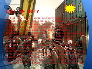 CALL OF DUTY
Call of Duty es una serie de videojuegos en primera
persona (FPS), de estilo bélico, creada por Ben
Chichoski, desarrollada principal e inicialmente por
Infinity Ward, y distribuida por Activision. La
franquicia comenzó para computadora personal y
posteriormente fue expandiéndose hacia videoconsolas de
sexta yséptima generación, tanto de sobremesa como
portátiles, llevando así, a lanzar varios juegos
derivados de forma paulatina con la serie principal. La
serie inicialmente se ambientaba en la Segunda Guerra
Mundial, relatando personajes y combates acaecidos
durante dicho conflicto bélico, esto fue cambiando hasta
la actualidad, donde los argumentos suceden en ambientes
contemporáneos y ficticios, como se puede ver en Call of
Duty 4: Modern Warfare, Call of Duty: Modern Warfare 2, o
en la Guerra Fría, como se ve en Call of Duty: Black Ops.
 