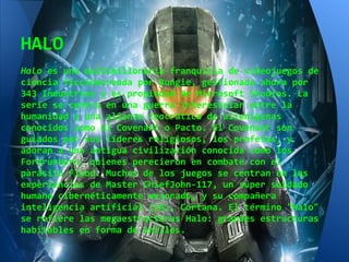 HALO
Halo es una multimillonaria franquicia de videojuegos de
ciencia ficcióncreada por Bungie, gestionada ahora por
343 Industries y es propiedad de Microsoft Studios. La
serie se centra en una guerra interestelar entre la
humanidad y una alianza teocrática de alienígenas
conocidos como el Covenant o Pacto. El Covenant son
guiados por sus líderes religiosos, los profetas, y
adoran a una antigua civilización conocida como los
Forerunners, quienes perecieron en combate con el
parásito Flood. Muchos de los juegos se centran en las
experiencias de Master ChiefJohn-117, un súper soldado
humano cibernéticamente mejorado, y su compañera
inteligencia artificial (IA), Cortana. El término "Halo"
se refiere las megaestructuras Halo: grandes estructuras
habitables en forma de anillos.
 