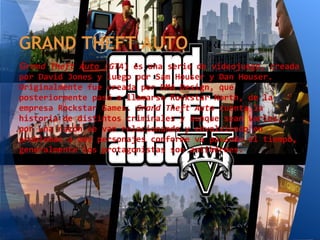GRAND THEFT AUTO
Grand Theft Auto (GTA) es una serie de videojuego, creada
por David Jones y luego por Sam Houser y Dan Houser.
Originalmente fue creada por DMA Design, que
posteriormente pasó a llamarse Rockstar North, de la
empresa Rockstar Games. Grand Theft Auto cuenta la
historia de distintos criminales y aunque sean varios,
por una razón se van relacionando y envolviendo en
problemas a más personajes conforme va pasando el tiempo,
generalmente los protagonistas son antihéroes.
 