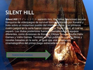 SILENT HILL
Silent Hill (サイレントヒル sairento hiru, lit. Colina Silenciosa) es una
franquicia de videojuegos de survival horror producida por Konami y
trata sobre un misterioso pueblo del mismo nombre. Los primeros
cuatro juegos en la serie fueron creados por Team Silent, el cual se
separó. Los títulos posteriores fueron desarrollados por equipos
diferentes, como divisiones de Konami, Climax Group, Double Helix
Games y Vatra Games. También se han publicado cómics, libros y
novelas basadas en la serie, al igual que una adaptación
cinematográfica del primer juego estrenada en 2006.



     Pyramid Head (monstruo)
 