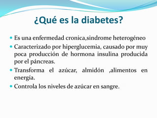 ¿Qué es la diabetes?
 Es una enfermedad cronica,sindrome heterogéneo
 Caracterizado por hiperglucemia, causado por muy
poca producción de hormona insulina producida
por el páncreas.
 Transforma el azúcar, almidón ,alimentos en
energía.
 Controla los niveles de azúcar en sangre.
 