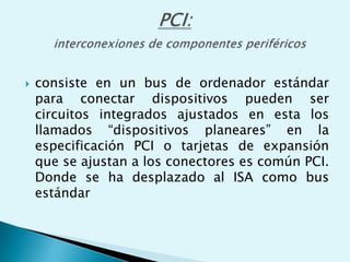  consiste en un bus de ordenador estándar
para conectar dispositivos pueden ser
circuitos integrados ajustados en esta los
llamados “dispositivos planeares” en la
especificación PCI o tarjetas de expansión
que se ajustan a los conectores es común PCI.
Donde se ha desplazado al ISA como bus
estándar
 