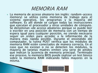  La memoria de acceso aleatorio (en inglés: random-access
memory) se utiliza como memoria de trabajo para el
sistema operativo, los programas y la mayoría del
software. Es allí donde se cargan todas las instrucciones
que ejecutan el procesador y otras unidades de cómputo.
Se denominan «de acceso aleatorio» porque se puede leer
o escribir en una posición de memoria con un tiempo de
espera igual para cualquier posición, no siendo necesario
seguir un orden para acceder a la información de la
manera más rápida posible. Durante el encendido del
computador, la rutina POST verifica que los módulos de
memoria RAM estén conectados de manera correcta. En el
caso que no existan o no se detecten los módulos, la
mayoría de tarjetas madres emiten una serie de pitidos
que indican la ausencia de memoria principal. Terminado
ese proceso, la memoria BIOS puede realizar un test básico
sobre la memoria RAM indicando fallos mayores en la
misma.
 