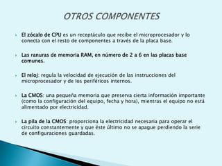  El zócalo de CPU es un receptáculo que recibe el microprocesador y lo
conecta con el resto de componentes a través de la placa base.
 Las ranuras de memoria RAM, en número de 2 a 6 en las placas base
comunes.
 El reloj: regula la velocidad de ejecución de las instrucciones del
microprocesador y de los periféricos internos.
 La CMOS: una pequeña memoria que preserva cierta información importante
(como la configuración del equipo, fecha y hora), mientras el equipo no está
alimentado por electricidad.
 La pila de la CMOS: proporciona la electricidad necesaria para operar el
circuito constantemente y que éste último no se apague perdiendo la serie
de configuraciones guardadas.
 