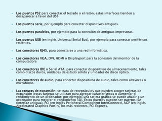  Los puertos PS2 para conectar el teclado o el ratón, estas interfaces tienden a
desaparecer a favor del USB
 Los puertos serie, por ejemplo para conectar dispositivos antiguos.
 Los puertos paralelos, por ejemplo para la conexión de antiguas impresoras.
 Los puertos USB (en inglés Universal Serial Bus), por ejemplo para conectar periféricos
recientes.
 Los conectores RJ45, para conectarse a una red informática.
 Los conectores VGA, DVI, HDMI o Displayport para la conexión del monitor de la
computadora
 Los conectores IDE o Serial ATA, para conectar dispositivos de almacenamiento, tales
como discos duros, unidades de estado sólido y unidades de disco óptico.
 Los conectores de audio, para conectar dispositivos de audio, tales como altavoces o
micrófonos.
 Las ranuras de expansión: se trata de receptáculos que pueden acoger tarjetas de
expansión (estas tarjetas se utilizan para agregar características o aumentar el
rendimiento de un ordenador; por ejemplo, una tarjeta gráfica se puede añadir a un
ordenador para mejorar el rendimiento 3D). Estos puertos pueden ser puertos ISA
(interfaz antigua), PCI (en inglés Peripheral Component InterConnect), AGP (en inglés
Accelerated Graphics Port) y, los más recientes, PCI Express.
 