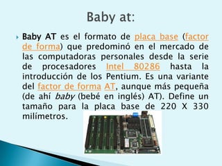  Baby AT es el formato de placa base (factor
de forma) que predominó en el mercado de
las computadoras personales desde la serie
de procesadores Intel 80286 hasta la
introducción de los Pentium. Es una variante
del factor de forma AT, aunque más pequeña
(de ahí baby (bebé en inglés) AT). Define un
tamaño para la placa base de 220 X 330
milímetros.
 