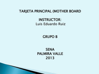 TARJETA PRINCIPAL (MOTHER BOARD
INSTRUCTOR:
Luis Eduardo Ruiz
GRUPO B
SENA
PALMIRA VALLE
2013
 
