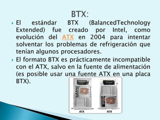  El estándar BTX (BalancedTechnology
Extended) fue creado por Intel, como
evolución del ATX en 2004 para intentar
solventar los problemas de refrigeración que
tenían algunos procesadores.
 El formato BTX es prácticamente incompatible
con el ATX, salvo en la fuente de alimentación
(es posible usar una fuente ATX en una placa
BTX).
 