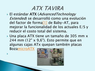  El estándar ATX (AdvancedTechnology
Extended) se desarrolló como una evolución
del factor de forma[1] de Baby-AT, para
mejorar la funcionalidad de los actuales E/S y
reducir el costo total del sistema.
 Una placa ATX tiene un tamaño de 305 mm x
244 mm (12" x 9,6"). Esto permite que en
algunas cajas ATx quepan también placas
BozamicroATX

 