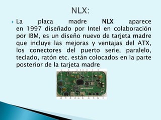 La placa madre NLX aparece
en 1997 diseñado por Intel en colaboración
por IBM, es un diseño nuevo de tarjeta madre
que incluye las mejoras y ventajas del ATX,
los conectores del puerto serie, paralelo,
teclado, ratón etc. están colocados en la parte
posterior de la tarjeta madre
 