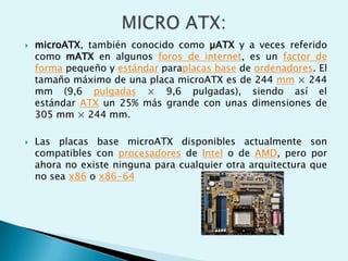 microATX, también conocido como µATX y a veces referido
como mATX en algunos foros de internet, es un factor de
forma pequeño y estándar paraplacas base de ordenadores. El
tamaño máximo de una placa microATX es de 244 mm × 244
mm (9,6 pulgadas × 9,6 pulgadas), siendo así el
estándar ATX un 25% más grande con unas dimensiones de
305 mm × 244 mm.
 Las placas base microATX disponibles actualmente son
compatibles con procesadores de Intel o de AMD, pero por
ahora no existe ninguna para cualquier otra arquitectura que
no sea x86 o x86-64
 