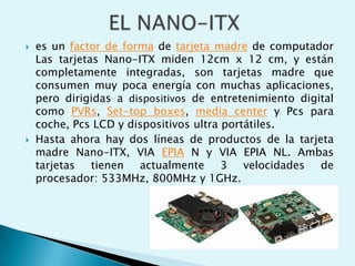  es un factor de forma de tarjeta madre de computador
Las tarjetas Nano-ITX miden 12cm x 12 cm, y están
completamente integradas, son tarjetas madre que
consumen muy poca energía con muchas aplicaciones,
pero dirigidas a dispositivos de entretenimiento digital
como PVRs, Set-top boxes, media center y Pcs para
coche, Pcs LCD y dispositivos ultra portátiles.
 Hasta ahora hay dos líneas de productos de la tarjeta
madre Nano-ITX, VIA EPIA N y VIA EPIA NL. Ambas
tarjetas tienen actualmente 3 velocidades de
procesador: 533MHz, 800MHz y 1GHz.
 
