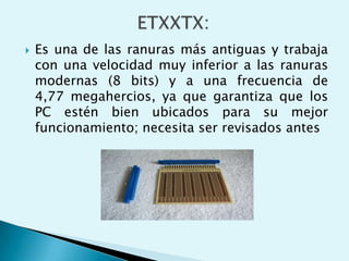  Es una de las ranuras más antiguas y trabaja
con una velocidad muy inferior a las ranuras
modernas (8 bits) y a una frecuencia de
4,77 megahercios, ya que garantiza que los
PC estén bien ubicados para su mejor
funcionamiento; necesita ser revisados antes
 
