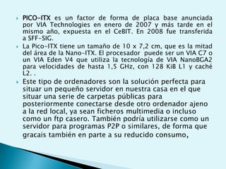  PICO-ITX es un factor de forma de placa base anunciada
por VIA Technologies en enero de 2007 y más tarde en el
mismo año, expuesta en el CeBIT. En 2008 fue transferida
a SFF-SIG.
 La Pico-ITX tiene un tamaño de 10 x 7,2 cm, que es la mitad
del área de la Nano-ITX. El procesador puede ser un VIA C7 o
un VIA Eden V4 que utiliza la tecnología de VIA NanoBGA2
para velocidades de hasta 1,5 GHz, con 128 KiB L1 y caché
L2. .
 Este tipo de ordenadores son la solución perfecta para
situar un pequeño servidor en nuestra casa en el que
situar una serie de carpetas públicas para
posteriormente conectarse desde otro ordenador ajeno
a la red local, ya sean ficheros multimedia o incluso
como un ftp casero. También podría utilizarse como un
servidor para programas P2P o similares, de forma que
gracais también en parte a su reducido consumo,
 