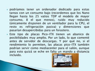  podríamos tener un ordenador dedicado para estas
tareas con un consumo bajo (recordemos que los Nano
llegan hasta los 25 vatios TDP el modelo de mayor
consumo, 8 el que menos), ruido muy reducido
(únicamente disponen de un ventilador para la CPU, el
resto es refrigeración pasiva) y dimensiones que
pasarían desapercibidas para un forastero.
 Este tipo de placas Pico-ITX tienen un abanico de
posibilidades muy amplio. Por un lado, lo que comenté
antes de servidor de descargas. Y por qué no, si el
rendimiento lo permiten, las placas pico-ITX también
podrían servir como mediacenter para el salón, aunque
para esto quizá se eche en falta un mando a distancia
incluido.
 