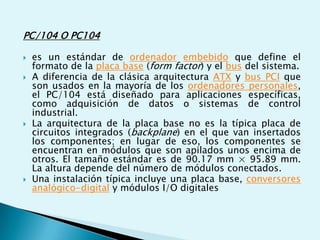 PC/104 O PC104
 es un estándar de ordenador embebido que define el
formato de la placa base (form factor) y el bus del sistema.
 A diferencia de la clásica arquitectura ATX y bus PCI que
son usados en la mayoría de los ordenadores personales,
el PC/104 está diseñado para aplicaciones específicas,
como adquisición de datos o sistemas de control
industrial.
 La arquitectura de la placa base no es la típica placa de
circuitos integrados (backplane) en el que van insertados
los componentes; en lugar de eso, los componentes se
encuentran en módulos que son apilados unos encima de
otros. El tamaño estándar es de 90.17 mm × 95.89 mm.
La altura depende del número de módulos conectados.
 Una instalación típica incluye una placa base, conversores
analógico-digital y módulos I/O digitales
 
