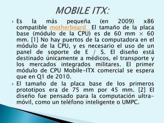  Es la más pequeña (en 2009) x86
compatible motherboard El tamaño de la placa
base (módulo de la CPU) es de 60 mm × 60
mm. [1] No hay puertos de la computadora en el
módulo de la CPU, y es necesario el uso de un
panel de soporte de E / S. El diseño está
destinado únicamente a médicos, el transporte y
los mercados integrados militares. El primer
módulo de CPU Mobile-ITX comercial se espera
que en Q1 de 2010.
 El tamaño de la placa base de los primeros
prototipos era de 75 mm por 45 mm. [2] El
diseño fue pensado para la computación ultra-
móvil, como un teléfono inteligente o UMPC.
 