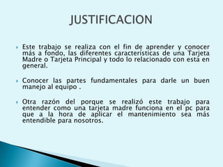  Este trabajo se realiza con el fin de aprender y conocer
más a fondo, las diferentes características de una Tarjeta
Madre o Tarjeta Principal y todo lo relacionado con esta en
general.
 Conocer las partes fundamentales para darle un buen
manejo al equipo .
 Otra razón del porque se realizó este trabajo para
entender como una tarjeta madre funciona en el pc para
que a la hora de aplicar el mantenimiento sea más
entendible para nosotros.
 