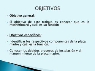  Objetivo general:
 El objetivo de este trabajo es conocer que es la
motherboard y cuál es su función
 Objetivos específicos:
 Identificar los respectivos componentes de la placa
madre y cuál es la función.
 Conocer los debidos procesos de instalación y el
mantenimiento de la placa madre.
 