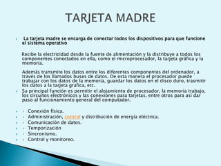  La tarjeta madre se encarga de conectar todos los dispositivos para que funcione
el sistema operativo
Recibe la electricidad desde la fuente de alimentación y la distribuye a todos los
componentes conectados en ella, como el microprocesador, la tarjeta gráfica y la
memoria.
Además transmite los datos entre los diferentes componentes del ordenador, a
través de los llamados buses de datos. De esta manera el procesador puede
trabajar con los datos de la memoria, guardar los datos en el disco duro, trasmitir
los datos a la tarjeta grafica, etc.
 Su principal función es permitir el alojamiento de procesador, la memoria trabajo,
los circuitos electrónicos y las conexiones para tarjetas, entre otros para así dar
paso al funcionamiento general del computador.
 · Conexión física.
 · Administración, control y distribución de energía eléctrica.
 · Comunicación de datos.
 · Temporización
 · Sincronismo.
 · Control y monitoreo.
 