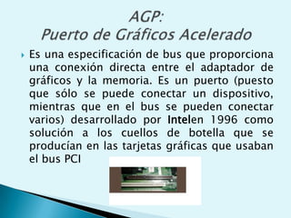  Es una especificación de bus que proporciona
una conexión directa entre el adaptador de
gráficos y la memoria. Es un puerto (puesto
que sólo se puede conectar un dispositivo,
mientras que en el bus se pueden conectar
varios) desarrollado por Intelen 1996 como
solución a los cuellos de botella que se
producían en las tarjetas gráficas que usaban
el bus PCI
 