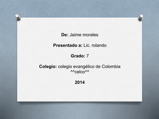 De: Jaime morales
Presentado a: Lic. rolando
Grado: 7
Colegio: colegio evangélico de Colombia
^^celco^^
2014
 