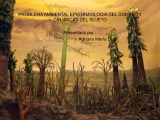  PROBLEMA AMBIENTAL EPISTEMIOLOGIA DEL DOMINIO Y 
DINAMICAS DEL SUJETO 
Presentado por : 
 Adriana María Díaz 
 