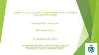 TRAZABILDAD DE LA EDUCACIÓN EN AMERICA LATINA, DESAFIOS Y ENFOQUES
DE LA EDUCACIÓN SUPERIOR
FUNDAMENTOS DE LA EDUCACIÓN
Gerly Manuel Palacios
Dr. EDUARDO M. COLA LOPEZ
UNIVERSIDAD METROPOLITANA DE EDUCACIÓN, CIENCIA Y TECNOLOGÍA
MAESTRÍA EN ADMINISTRACIÓN Y PLANIFICACIÓN EDUCATIVA
FACULTAD DE HUMANIDADES Y CIENCIAS DE LA EDUCACIÓN
 