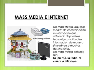 MASS MEDIA E INTERNET
Los Mass Media, aquellos
medios de comunicación
e información que,
utilizando dispositivos
tecnológicos difunden
información de manera
simultánea a muchos
destinatarios.
Los mass media clásicos
son:
La prensa, la radio, el
cine y la televisión.
 