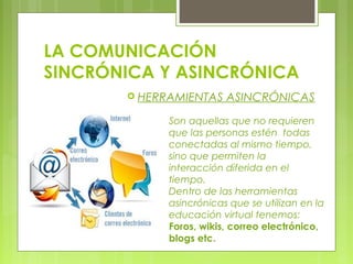 LA COMUNICACIÓN
SINCRÓNICA Y ASINCRÓNICA
 HERRAMIENTAS ASINCRÓNICAS
Son aquellas que no requieren
que las personas estén todas
conectadas al mismo tiempo,
sino que permiten la
interacción diferida en el
tiempo.
Dentro de las herramientas
asincrónicas que se utilizan en la
educación virtual tenemos:
Foros, wikis, correo electrónico,
blogs etc.
 