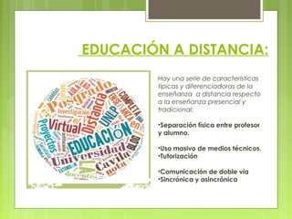 EDUCACIÓN A DISTANCIA:
Hay una serie de características
típicas y diferenciadoras de la
enseñanza a distancia respecto
a la enseñanza presencial y
tradicional:
•Separación física entre profesor
y alumno.
•Uso masivo de medios técnicos.
•Tutorización
•Comunicación de doble vía
•Sincrónica y asincrónica
 