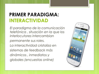 PRIMER PARADIGMA:
INTERACTIVIDAD
El paradigma de la comunicación
telefónica , situación en la que los
interlocutores intercambian
permanente sus roles.
La interactividad cristaliza en
sistemas de feedback más
dinámicos , inmediatos y
globales (encuestas online)
 