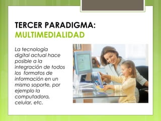 TERCER PARADIGMA:
MULTIMEDIALIDAD
La tecnología
digital actual hace
posible a la
integración de todos
los formatos de
información en un
mismo soporte, por
ejemplo la
computadora,
celular, etc.
 