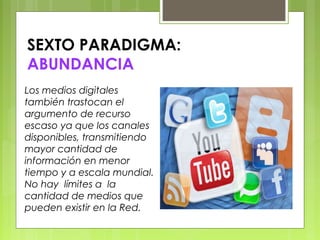 SEXTO PARADIGMA:
ABUNDANCIA
Los medios digitales
también trastocan el
argumento de recurso
escaso ya que los canales
disponibles, transmitiendo
mayor cantidad de
información en menor
tiempo y a escala mundial.
No hay límites a la
cantidad de medios que
pueden existir en la Red.
 