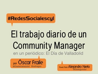 #RedesSocialescyl


 El trabajo diario de un
 Community Manager
  en un periódico: El Día de Valladolid

  por   Óscar Fraile
 @DiadeValladolid @osfragon   Power Point:   Alejandro Nieto
                                                @Grangundor
 