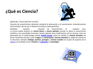 ¿Qué es Ciencia?

  Significado: Ciencia (del latín scientia).
  Conjunto de conocimientos obtenidos mediante la observación y el razonamiento, sistemáticamente
  estructurados y de los que se deducen principios y leyes generales.
  Habilidad,         maestría,             conjunto  de conocimientos        en        cualquier cosa.
  La ciencia puede dividirse en ciencia básica y ciencia aplicada (cuando se aplica el conocimiento
  científico a las necesidades humanas). Existen además otras clasificaciones de las ciencias, como las
  planteadas por el epistemólogo alemán Rudolf Carnap, quien las dividió en ciencias formales (no
  tienen contenido concreto, como la lógica y la matemática), ciencias naturales (su objeto de estudio es
  la naturaleza. Ejemplo: biología, química, geología) y ciencias sociales (se ocupan de aspectos de la
  cultura y la sociedad, como la historia, la economía y la psicología).
 