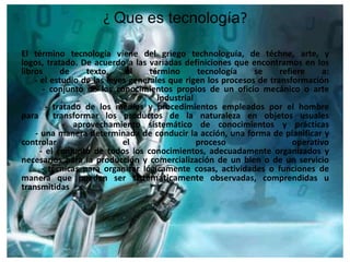 ¿ Que es tecnología?

El término tecnología viene del griego technologuía, de téchne, arte, y
logos, tratado. De acuerdo a las variadas definiciones que encontramos en los
libros      de     texto,    el    término      tecnología    se     refiere     a:
    - el estudio de las leyes generales que rigen los procesos de transformación
       - conjunto de los conocimientos propios de un oficio mecánico o arte
                                     industrial
        - tratado de los medios y procedimientos empleados por el hombre
para      transformar los productos de la naturaleza en objetos usuales
             - aprovechamiento sistemático de conocimientos y prácticas
    - una manera determinada de conducir la acción, una forma de planificar y
controlar                   el                  proceso                  operativo
      - el conjunto de todos los conocimientos, adecuadamente organizados y
necesarios para la producción y comercialización de un bien o de un servicio
       - técnicas para organizar lógicamente cosas, actividades o funciones de
manera que puedan ser sistemáticamente observadas, comprendidas u
transmitidas
 