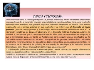 CIENCIA Y TECNOLOGIA
Tanto la ciencia como la tecnología implican un proceso intelectual, ambas se refieren a relaciones
causales dentro del lo material y emplean una metodología experimental que tiene como resultado
demostraciones empíricas que pueden verificarse mediante repetición. La ciencia, está menos
relacionada con el sentido práctico en sus resultados y se refiere más al desarrollo de leyes
generales, pero la ciencia práctica y la tecnología están íntimamente relacionadas entre sí. La
interacción variable de las dos puede observarse en el desarrollo histórico de algunos sectores. En
realidad, el concepto de que la ciencia proporciona las ideas para las innovaciones tecnológicas, y
que la investigación pura, por tanto, es fundamental para cualquier avance significativo de la
civilización industrial tiene mucho de mito. La mayoría de los grandes cambios de la civilización
industrial no tuvieron origen en los laboratorios. Las herramientas y los procesos fundamentales en
los campos de la mecánica, la química, la astronomía, la metalurgia y la hidráulica fueron
desarrollados antes de que se descubran las leyes que las gobernaban.”
El objetivo principal de este avance es entender que es ciencia, técnica y tecnología, básicamente
cuales son sus características y algunas deferencias entre si.
También es importante considerar sus repercusiones sobre la sociedad, como nos esta cambiando
nuestra manera de pensar y principalmente darnos cuenta como estamos viviendo.
 
