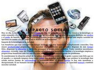 IMPACTO SOCIAL
Hoy en día, la tecnología es parte del sistema de vida de todas las sociedades. La ciencia y la tecnología se
están sumando a la voluntad social y política de las sociedades de controlar sus propios destinos, sus medios
y el poder de hacerlo. La ciencia y la tecnología están proporcionando a la sociedad una amplia variedad de
opciones en cuanto a lo que podría ser el destino de la humanidad.
Impacto de la tecnología en la sociedad
Los beneficios que trae consigo la tecnología moderna son muy numerosos y ampliamente conocidos. Una
mayor productividad proporciona a la sociedad unos excedentes que permiten disponer de más tiempo
libre, dispensar la educación y, de hecho, proseguir la propia labor científica. Todos nosotros necesitamos
alimentos, vivienda, ropa, etc. Cuando quedan satisfechas esas necesidades básicas y la tecnología empieza a
proporcionar beneficios cada vez más triviales, es cuando surgen esencialmente los problemas.
Si consideramos la situación actual de los países desarrollados, vemos que la gente o parece más feliz que en
el pasado, y a menudo tampoco tiene mejor salud. Los desechos ambientales que produce la tecnología han
creado nuevas formas de enfermedades y fomentado otras. El propio trabajo es hoy más monótono y
decepcionante. El ser humano necesita realizar algo que estimule su cerebro, su capacidad manual y también
necesita variedad.
 