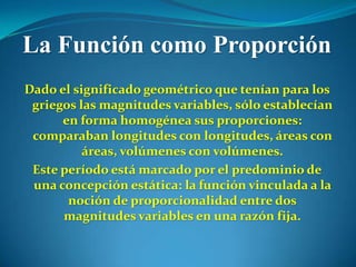 La Función como Proporción
Dado el significado geométrico que tenían para los
 griegos las magnitudes variables, sólo establecían
      en forma homogénea sus proporciones:
 comparaban longitudes con longitudes, áreas con
          áreas, volúmenes con volúmenes.
 Este período está marcado por el predominio de
 una concepción estática: la función vinculada a la
       noción de proporcionalidad entre dos
      magnitudes variables en una razón fija.
 