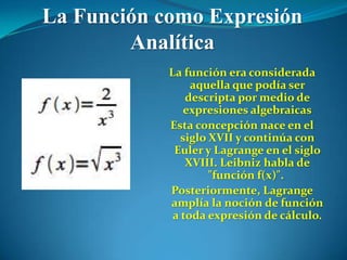 La Función como Expresión
        Analítica
            La función era considerada
                 aquella que podía ser
                descripta por medio de
                expresiones algebraicas
            Esta concepción nace en el
               siglo XVII y continúa con
             Euler y Lagrange en el siglo
                XVIII. Leibniz habla de
                     "función f(x)".
            Posteriormente, Lagrange
            amplía la noción de función
             a toda expresión de cálculo.
 