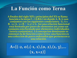La Función como Terna
A finales del siglo XIX y principios del XX se llama
 función a la terna f = (A;B;G) en donde A, B, G son
  conjuntos con las siguientes condiciones: G: A x
B, x ε A, y ε B / (x,y) ε G. Así una relación funcional
 está formada por pares de elementos así como un
conjunto está formado por elementos individuales
 (teoría conjuntista). La concepción dominante es
 entonces la de función como terna: una función es
una colección de pares ordenados que pertenecen a
                      una relación.


 A={(-2, 0),(-1, 1),(0, 2),(1, 3),...
            (x, x+2)}
 