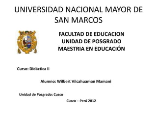 UNIVERSIDAD NACIONAL MAYOR DE
         SAN MARCOS
                       FACULTAD DE EDUCACION
                        UNIDAD DE POSGRADO
                       MAESTRIA EN EDUCACIÓN


Curso: Didáctica II

             Alumno: Wilbert Vilcahuaman Mamani

 Unidad de Posgrado: Cusco
                             Cusco – Perú 2012
 